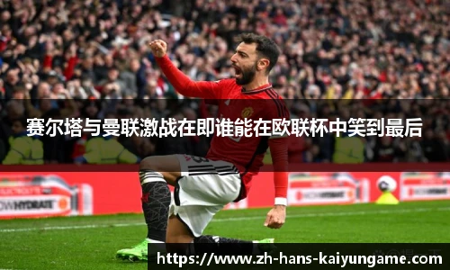 赛尔塔与曼联激战在即谁能在欧联杯中笑到最后